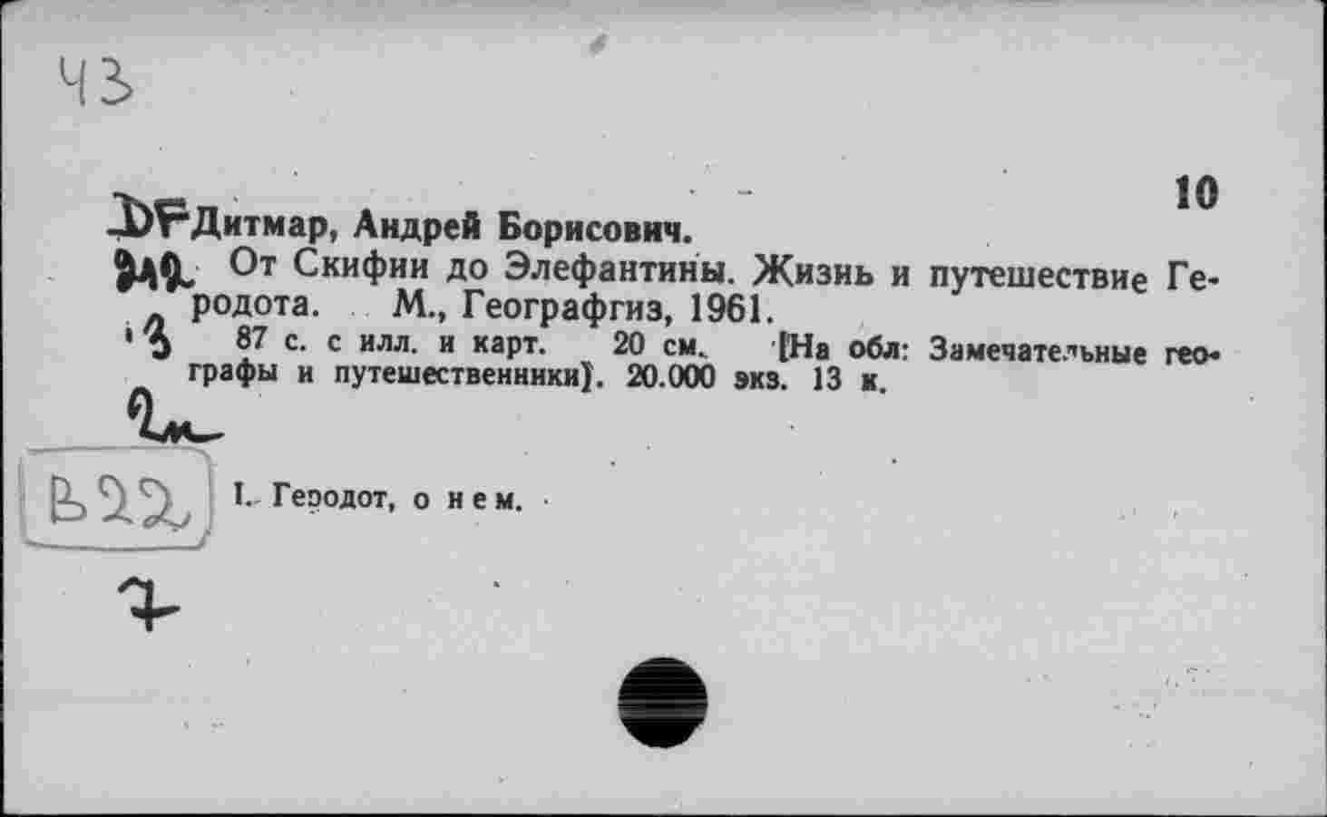 ﻿s
10
-Р^Дитмар, Андрей Борисович.
№ От Скифии до Элефантины. Жизнь и путешествие Ге* родота. М., Географгиз, 1961.
1 j 87 с. с илл. и карт. 20 см. [На обл: Замечательные гео* графы и путешественники). 20.000 экз. 13 к.
I. Геоодот, о нем.